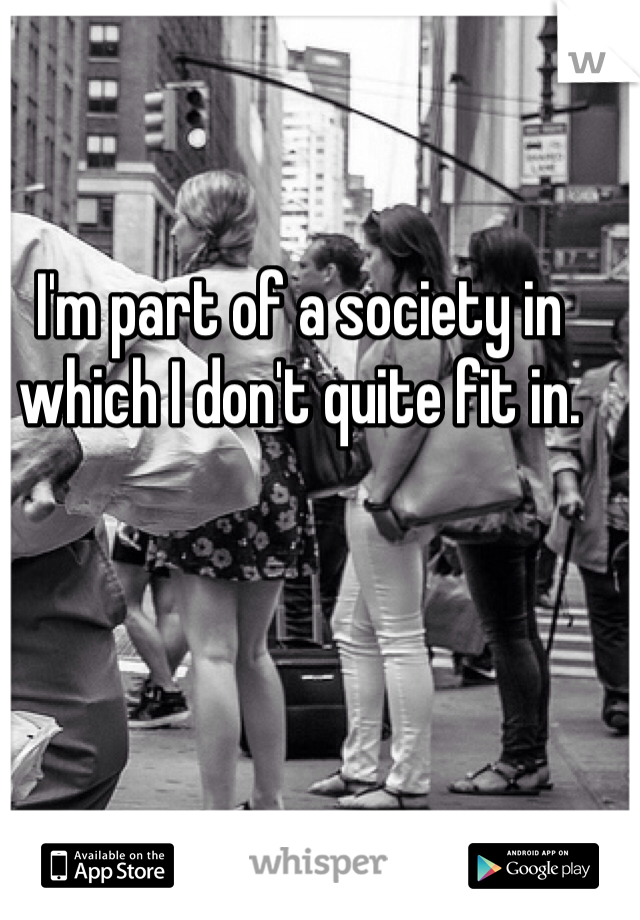 I'm part of a society in which I don't quite fit in. 