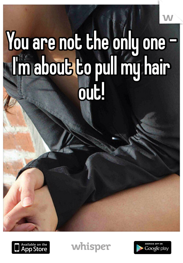 You are not the only one - I'm about to pull my hair out!