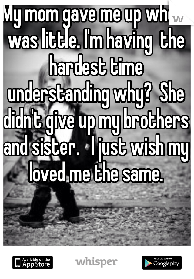 My mom gave me up when I was little. I'm having  the hardest time understanding why?  She didn't give up my brothers and sister.   I just wish my loved me the same.