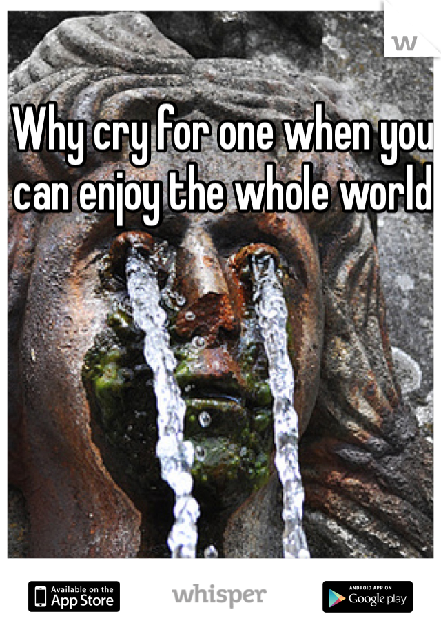 Why cry for one when you can enjoy the whole world 