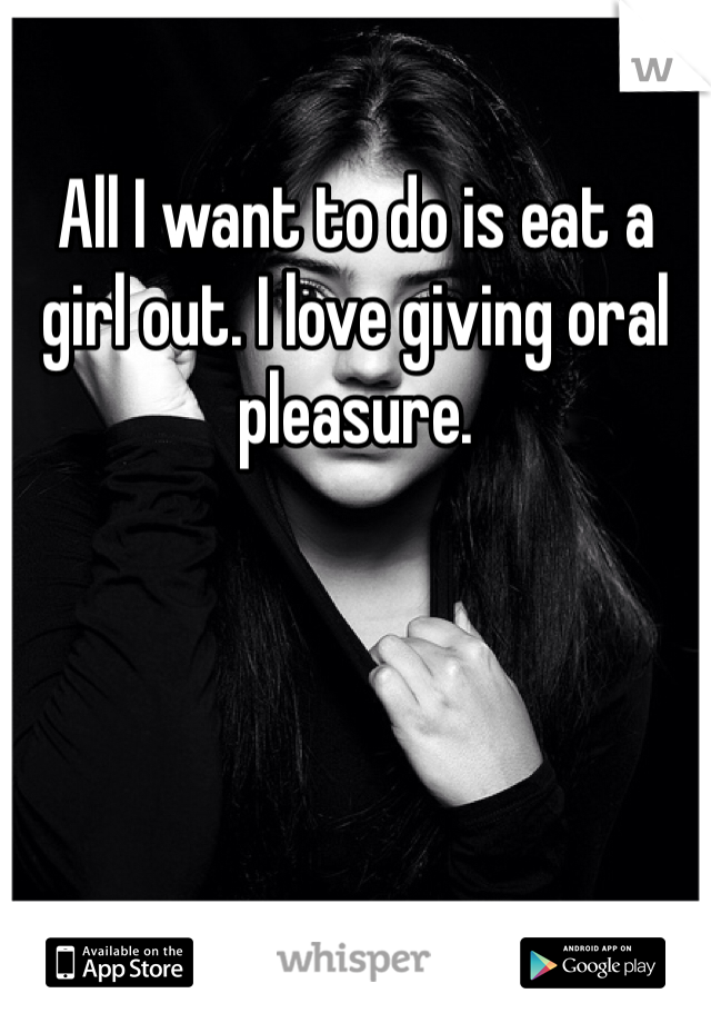 All I want to do is eat a girl out. I love giving oral pleasure.