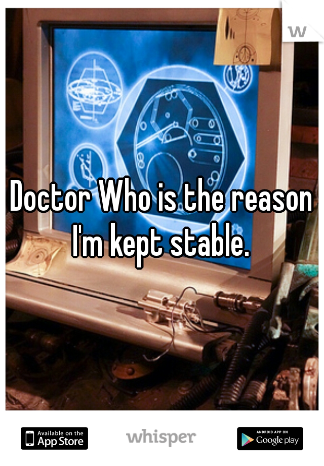 Doctor Who is the reason I'm kept stable. 