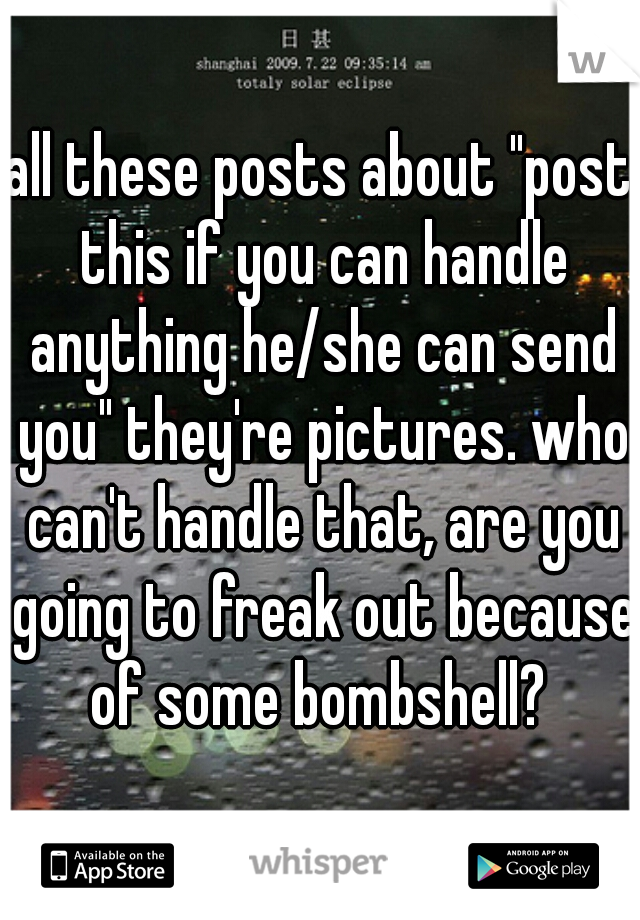 all these posts about "post this if you can handle anything he/she can send you" they're pictures. who can't handle that, are you going to freak out because of some bombshell? 