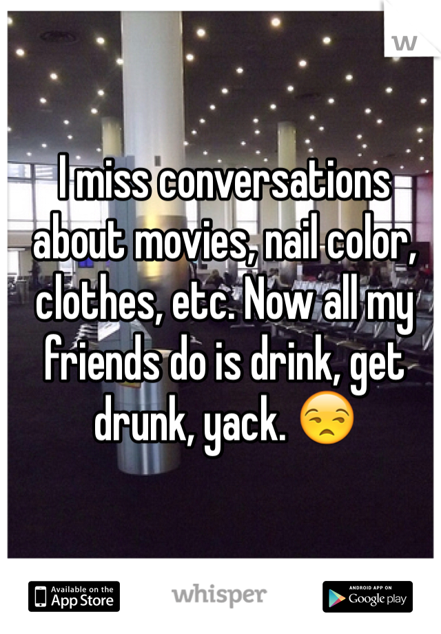 I miss conversations about movies, nail color, clothes, etc. Now all my friends do is drink, get drunk, yack. 😒