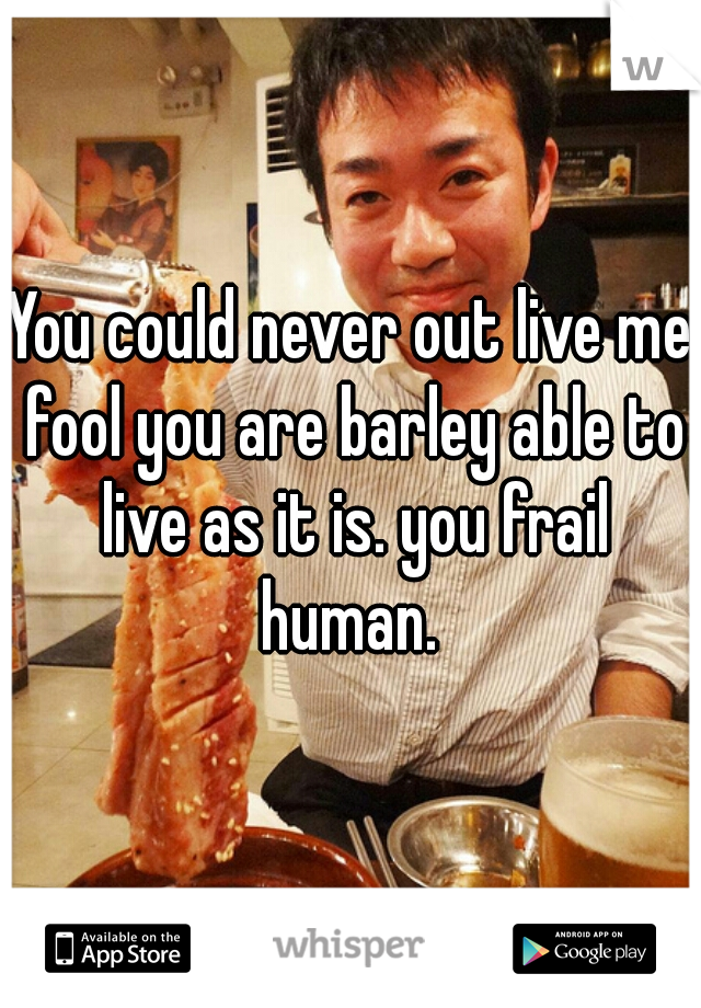 You could never out live me fool you are barley able to live as it is. you frail human. 