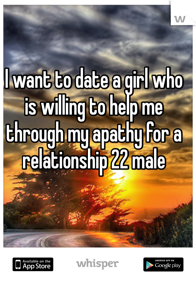 I want to date a girl who is willing to help me through my apathy for a relationship 22 male 