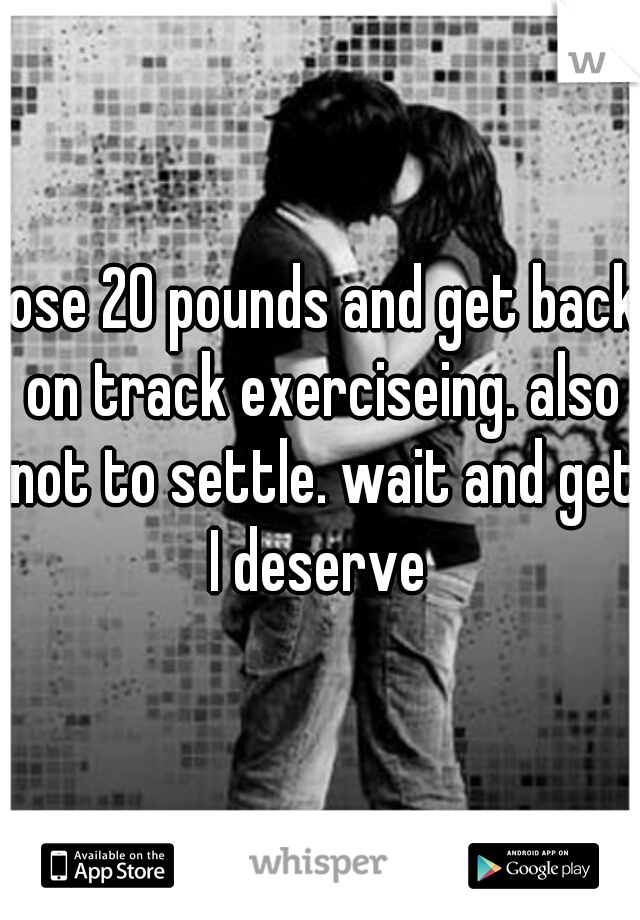 lose 20 pounds and get back on track exerciseing. also not to settle. wait and get I deserve 