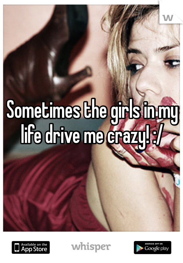 Sometimes the girls in my life drive me crazy! :/
