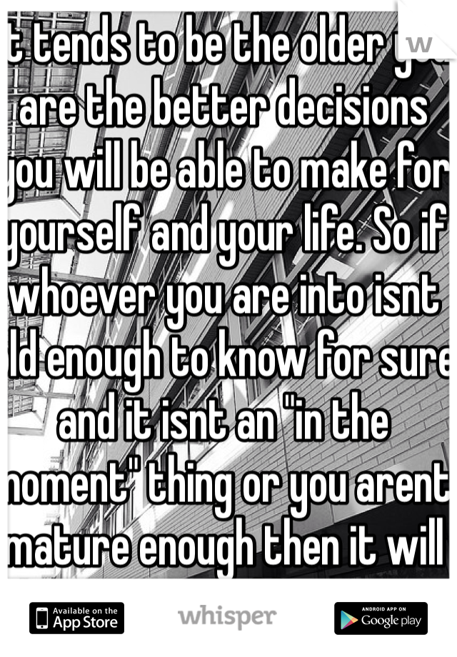 It tends to be the older you are the better decisions you will be able to make for yourself and your life. So if whoever you are into isnt old enough to know for sure and it isnt an "in the moment" thing or you arent mature enough then it will cause problems.