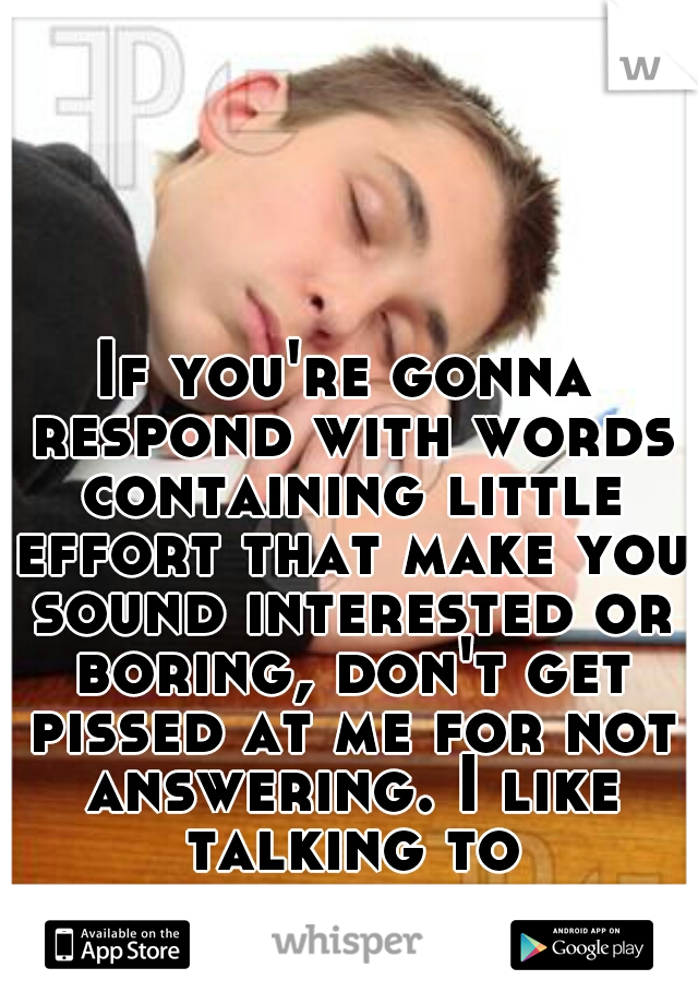 If you're gonna respond with words containing little effort that make you sound interested or boring, don't get pissed at me for not answering. I like talking to interesting people.