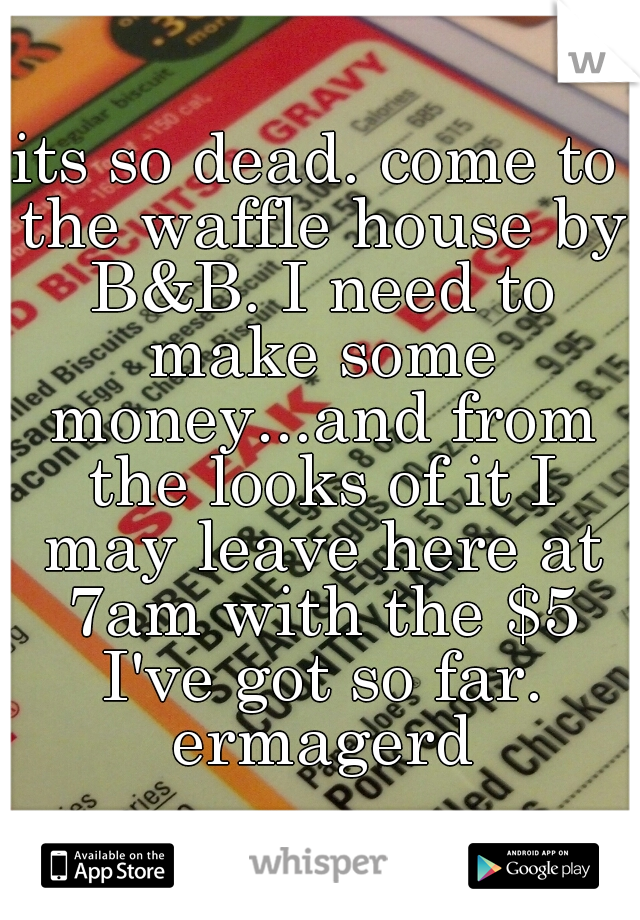 its so dead. come to the waffle house by B&B. I need to make some money...and from the looks of it I may leave here at 7am with the $5 I've got so far. ermagerd