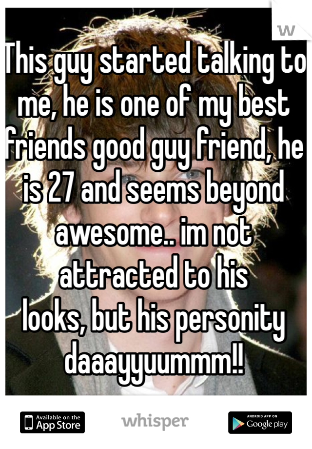 This guy started talking to me, he is one of my best friends good guy friend, he is 27 and seems beyond awesome.. im not attracted to his
looks, but his personity
daaayyuummm!!
