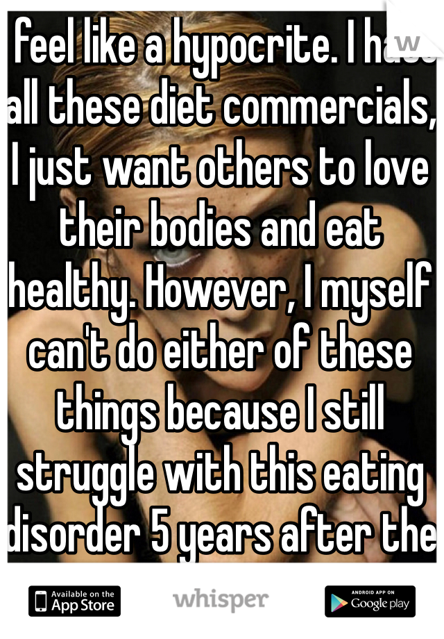 I feel like a hypocrite. I hate all these diet commercials, I just want others to love their bodies and eat healthy. However, I myself can't do either of these things because I still struggle with this eating disorder 5 years after the fact.