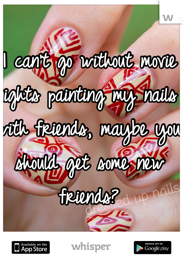 I can't go without movie nights painting my nails with friends, maybe you should get some new friends?