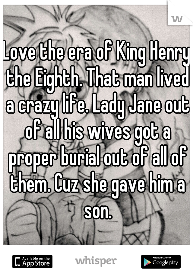 Love the era of King Henry the Eighth. That man lived a crazy life. Lady Jane out of all his wives got a proper burial out of all of them. Cuz she gave him a son.