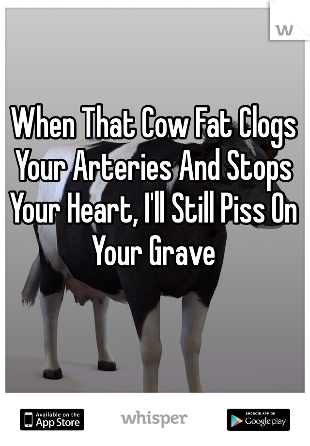 When That Cow Fat Clogs Your Arteries And Stops Your Heart, I'll Still Piss On Your Grave