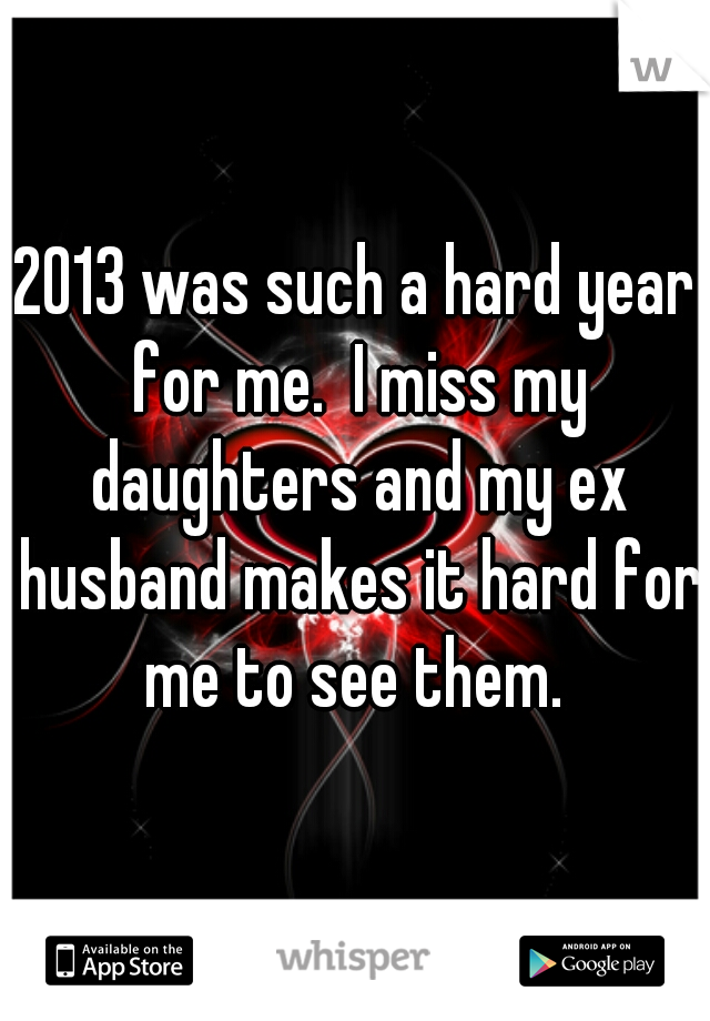 2013 was such a hard year for me.  I miss my daughters and my ex husband makes it hard for me to see them. 