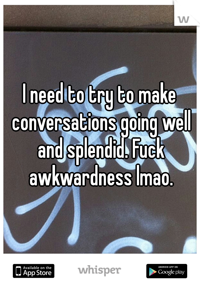 I need to try to make conversations going well and splendid. Fuck awkwardness lmao.