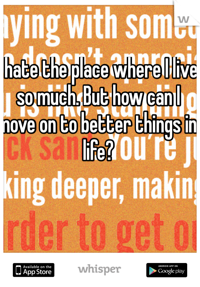 I hate the place where I live so much. But how can I move on to better things in life? 