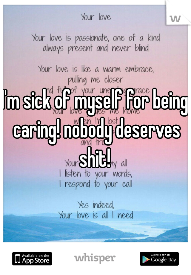 I'm sick of myself for being caring! nobody deserves shit! 