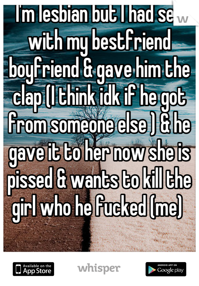 I'm lesbian but I had sex with my bestfriend boyfriend & gave him the clap (I think idk if he got from someone else ) & he gave it to her now she is pissed & wants to kill the girl who he fucked (me) 