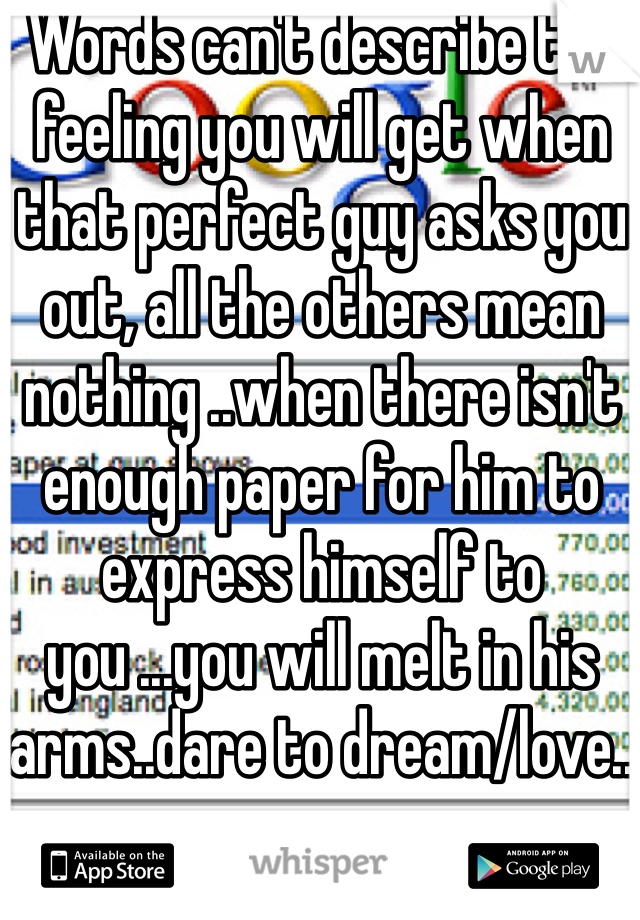 Words can't describe the feeling you will get when that perfect guy asks you out, all the others mean nothing ..when there isn't enough paper for him to express himself to you ...you will melt in his arms..dare to dream/love..