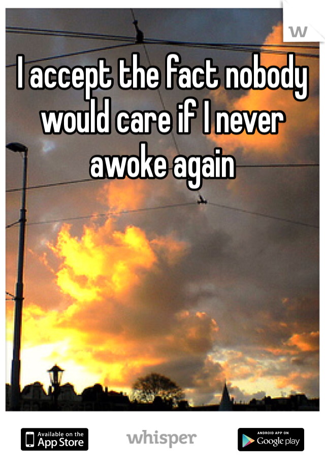 I accept the fact nobody would care if I never awoke again 