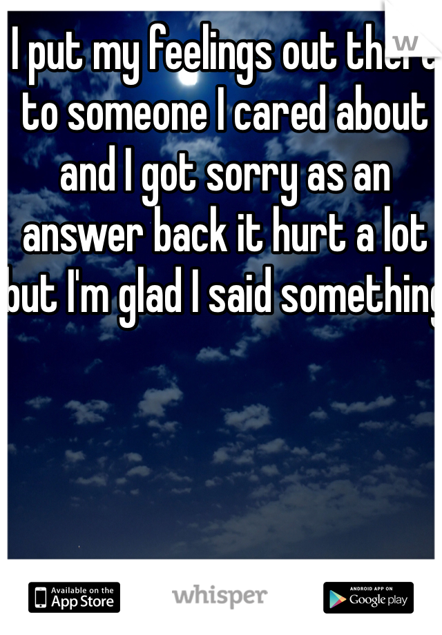 I put my feelings out there to someone I cared about and I got sorry as an answer back it hurt a lot but I'm glad I said something