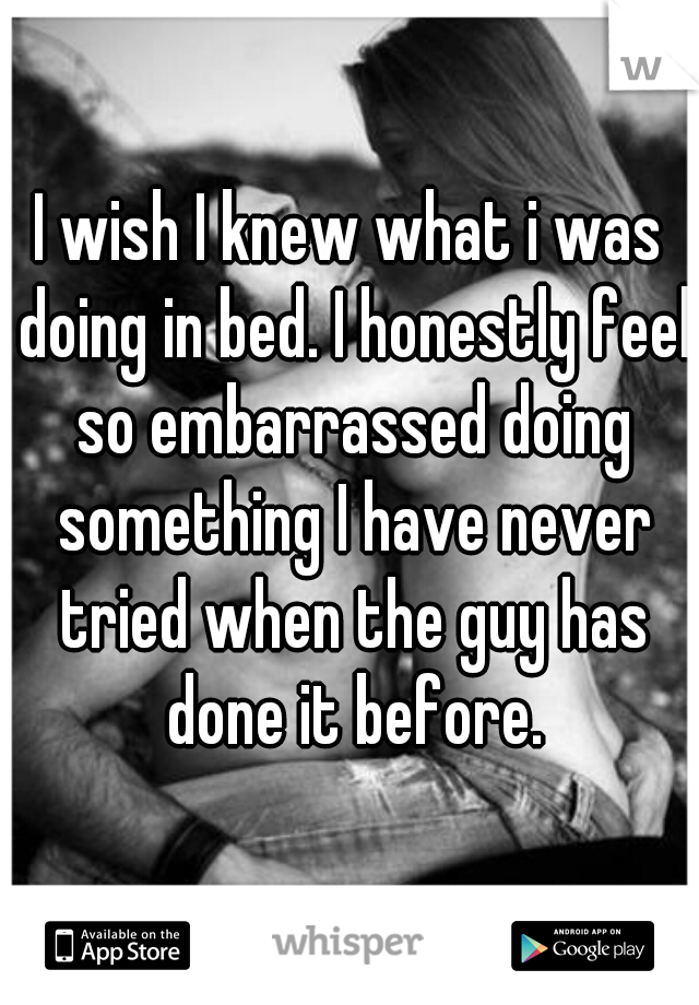 I wish I knew what i was doing in bed. I honestly feel so embarrassed doing something I have never tried when the guy has done it before.