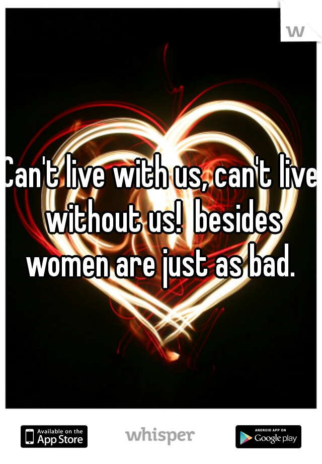 Can't live with us, can't live without us!  besides women are just as bad. 