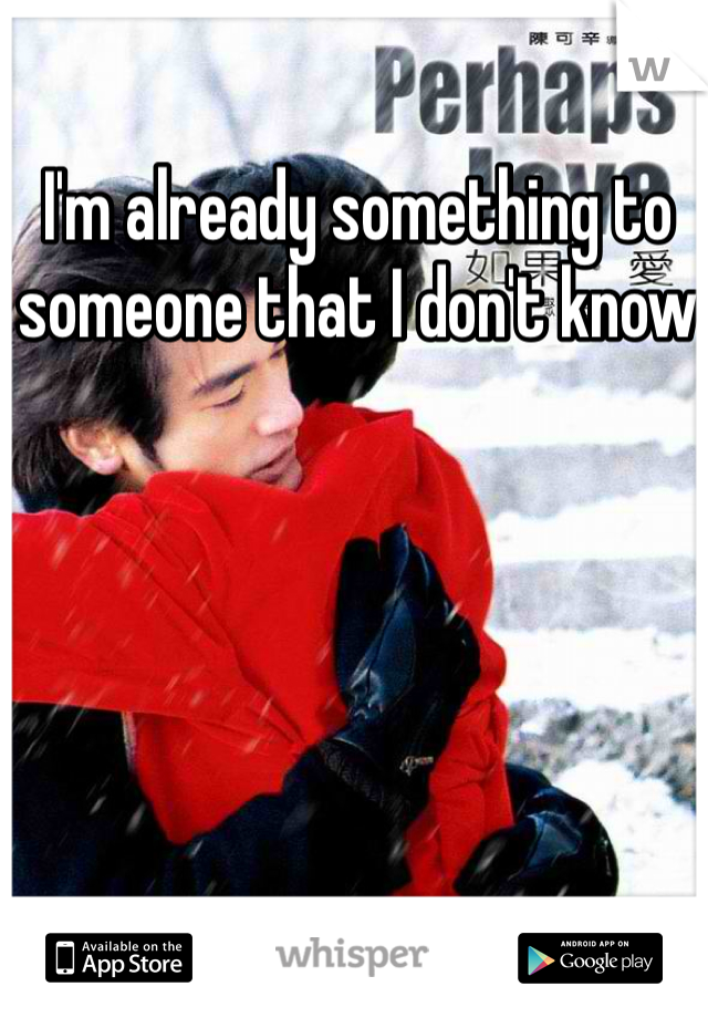 I'm already something to someone that I don't know 