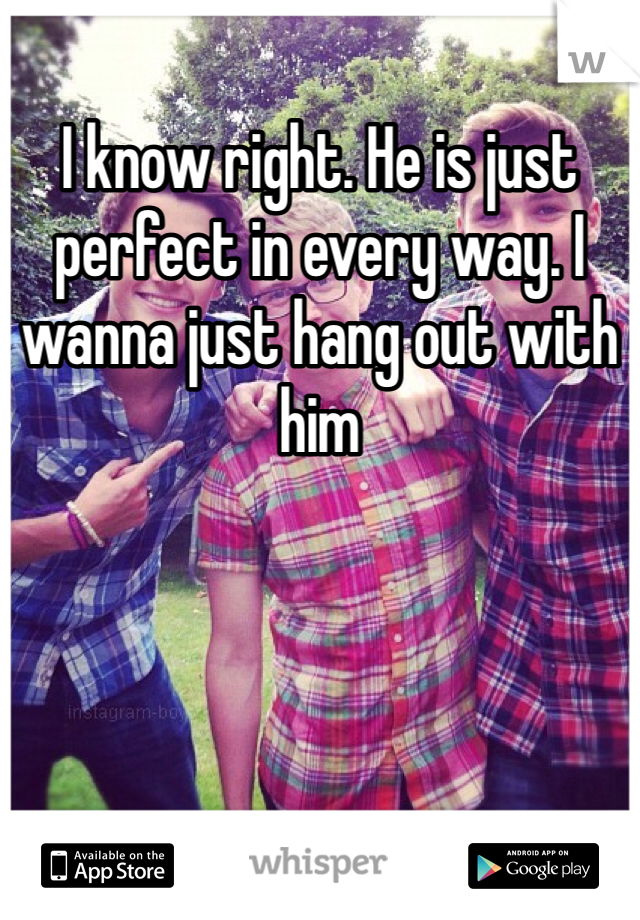 I know right. He is just perfect in every way. I wanna just hang out with him
