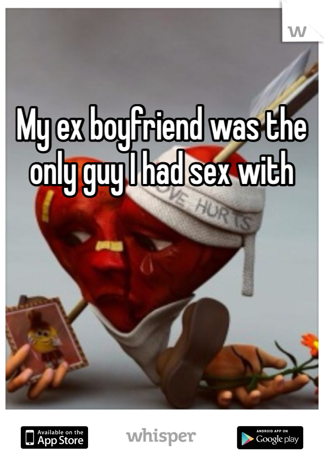 My ex boyfriend was the only guy I had sex with