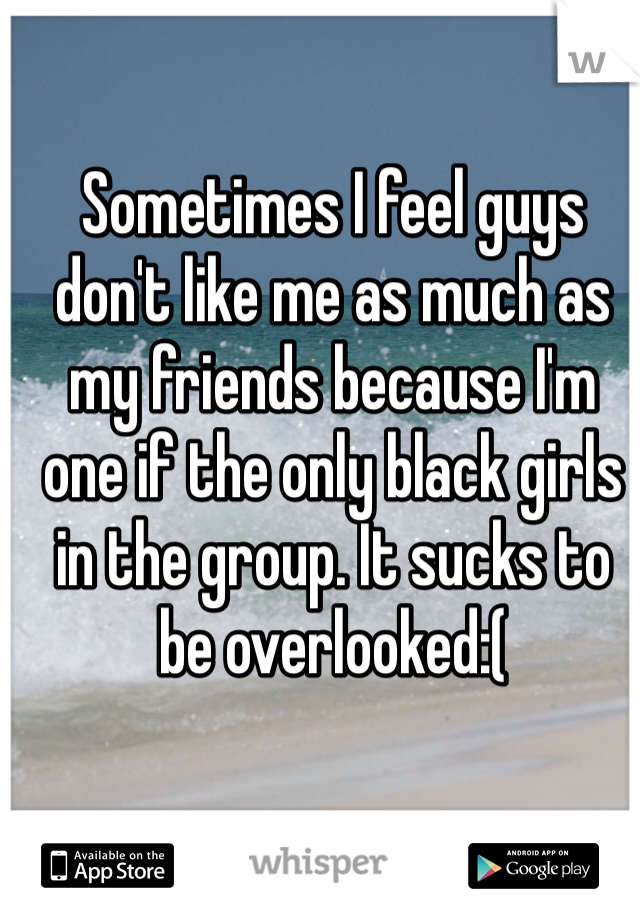 Sometimes I feel guys don't like me as much as my friends because I'm one if the only black girls in the group. It sucks to be overlooked:(