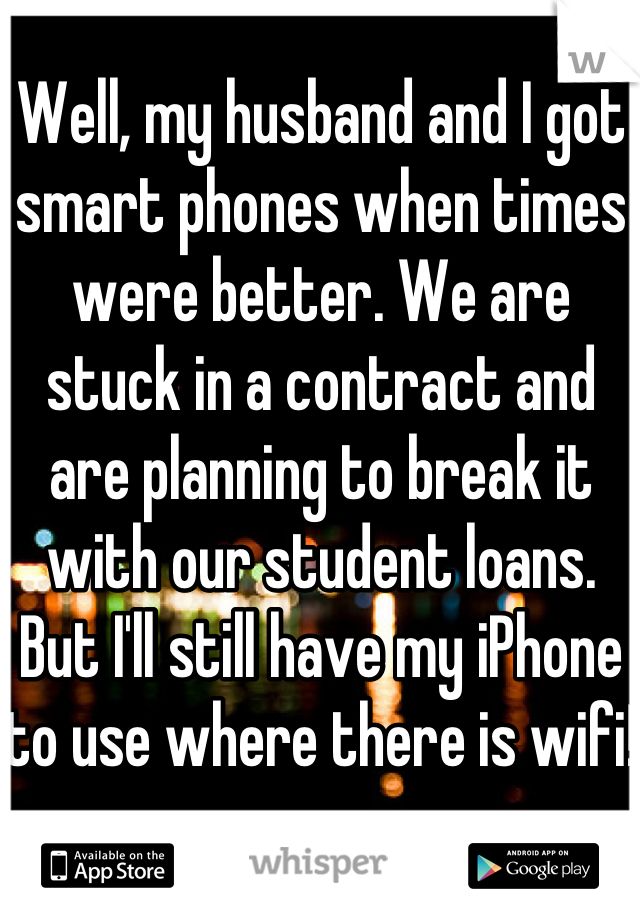 Well, my husband and I got smart phones when times were better. We are stuck in a contract and are planning to break it with our student loans. But I'll still have my iPhone to use where there is wifi!