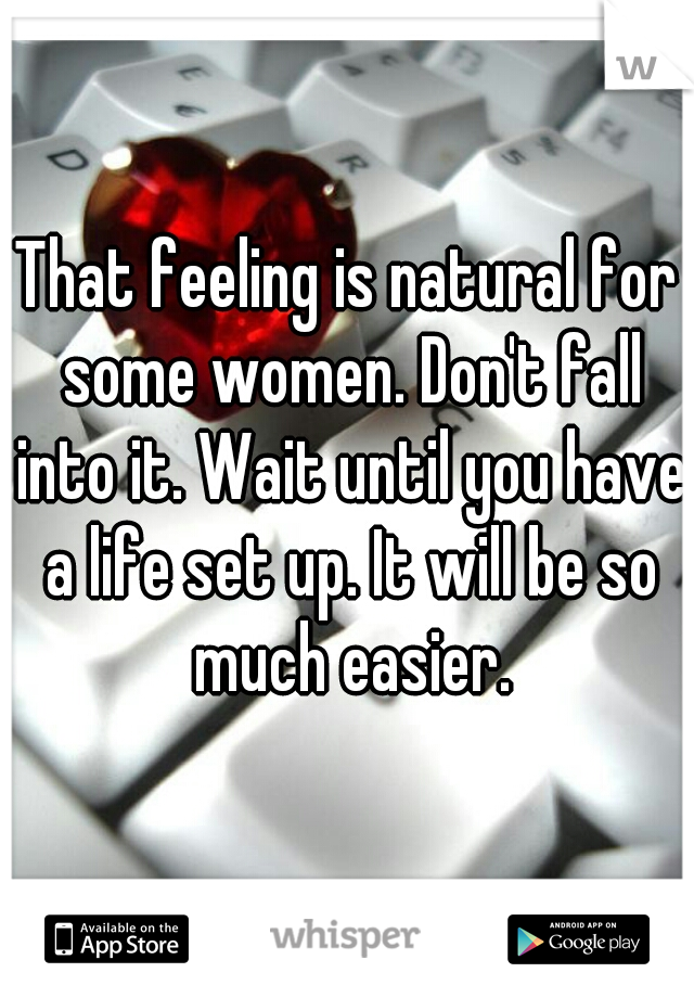 That feeling is natural for some women. Don't fall into it. Wait until you have a life set up. It will be so much easier.