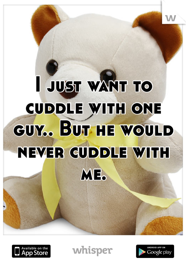 I just want to cuddle with one guy.. But he would never cuddle with me. 