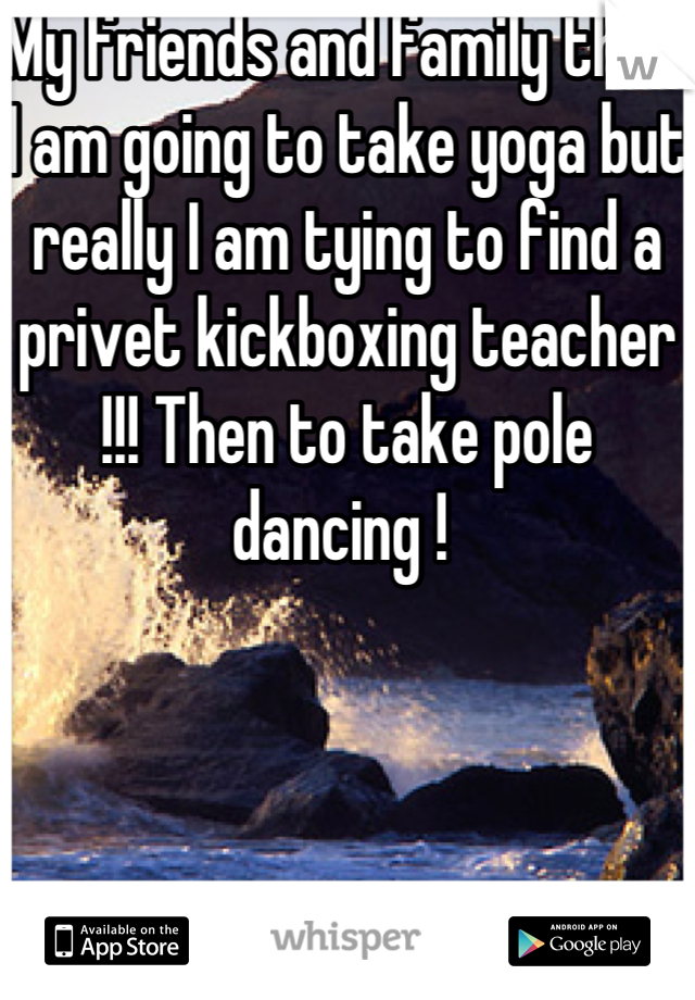 My friends and family think I am going to take yoga but really I am tying to find a privet kickboxing teacher !!! Then to take pole dancing ! 
