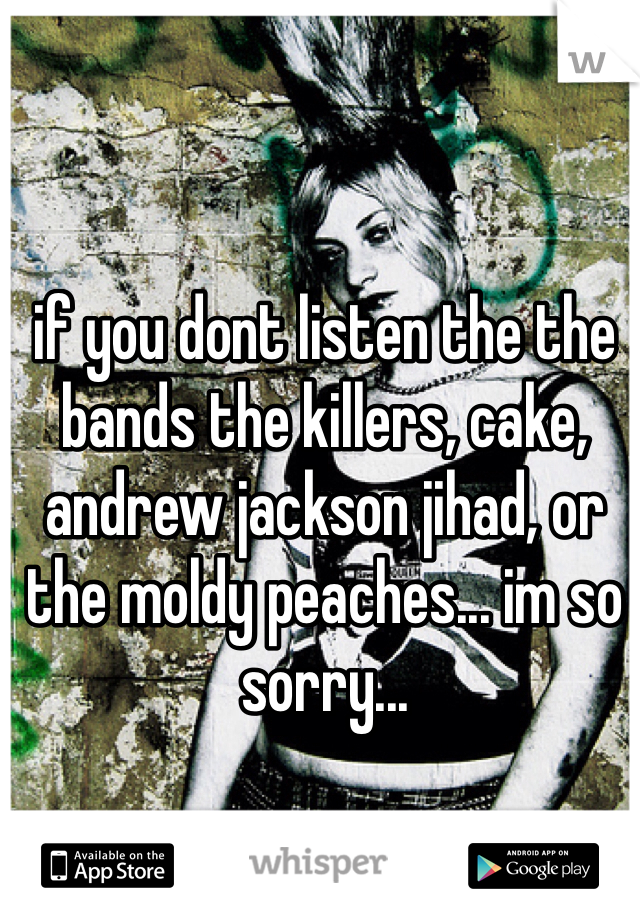 if you dont listen the the bands the killers, cake, andrew jackson jihad, or the moldy peaches... im so sorry...