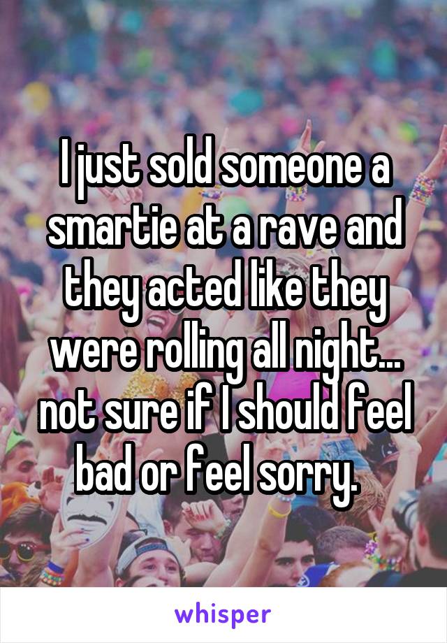 I just sold someone a smartie at a rave and they acted like they were rolling all night... not sure if I should feel bad or feel sorry.  