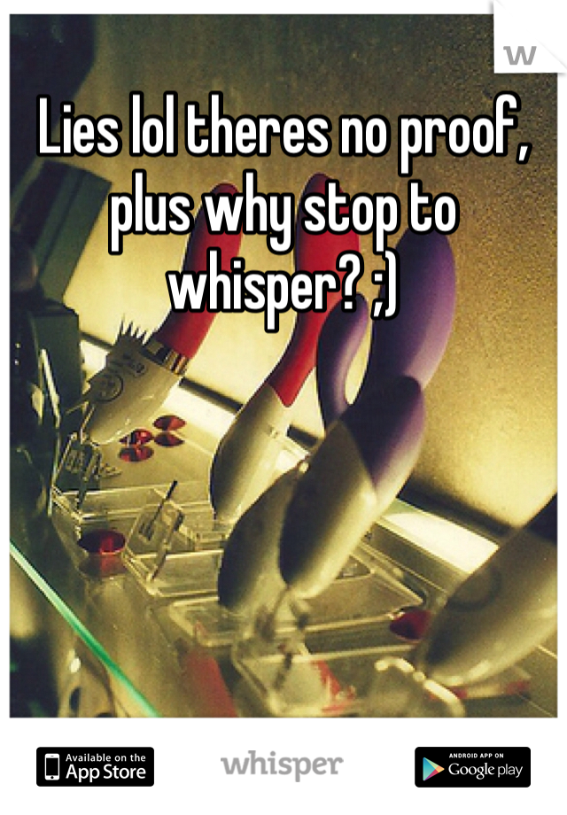 Lies lol theres no proof, plus why stop to whisper? ;)