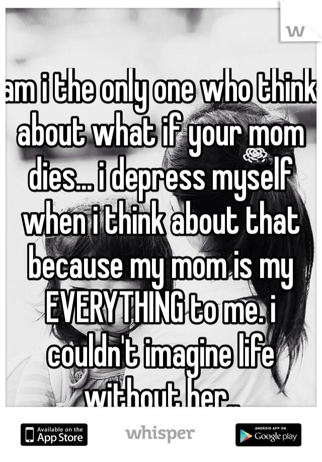 am i the only one who think about what if your mom dies... i depress myself when i think about that because my mom is my EVERYTHING to me. i couldn't imagine life without her..