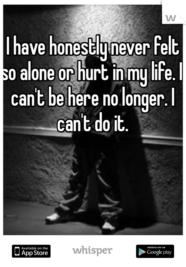 I have honestly never felt so alone or hurt in my life. I can't be here no longer. I can't do it. 