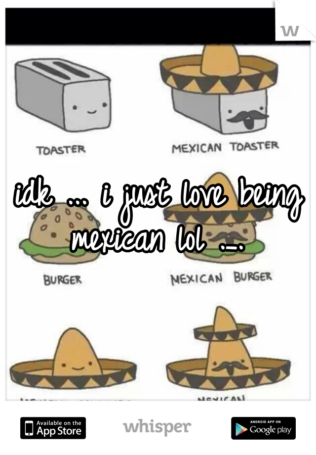 idk ... i just love being mexican lol ._. 