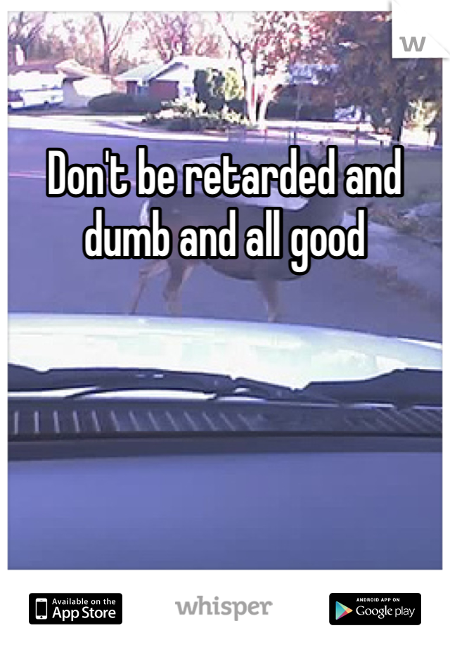 Don't be retarded and dumb and all good 