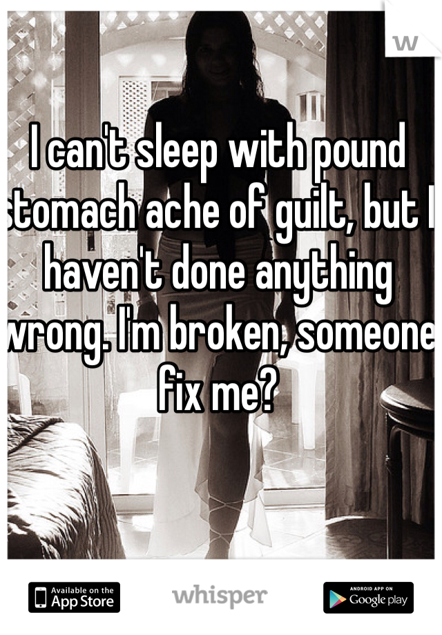 I can't sleep with pound stomach ache of guilt, but I haven't done anything wrong. I'm broken, someone fix me?