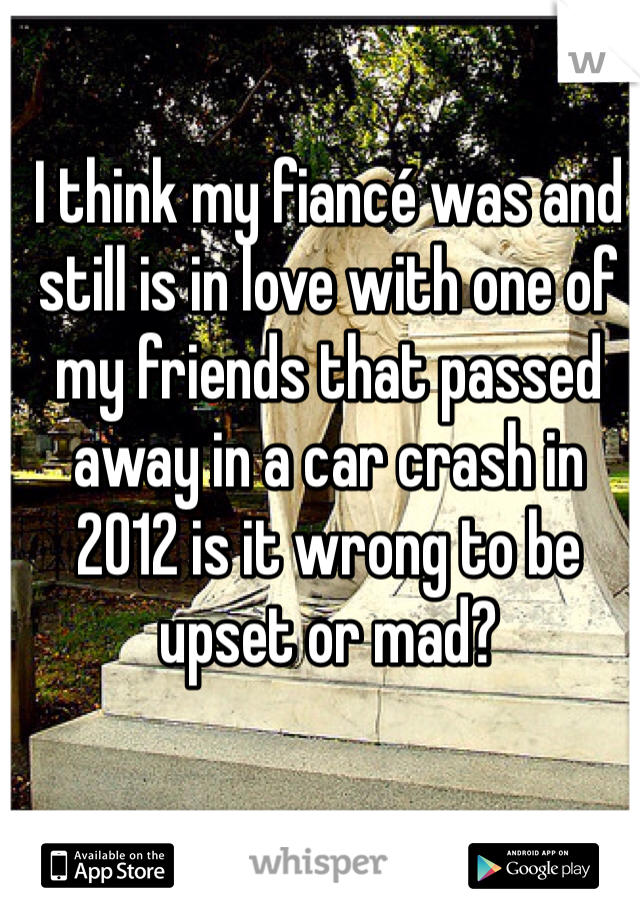 I think my fiancé was and still is in love with one of my friends that passed away in a car crash in 2012 is it wrong to be upset or mad?