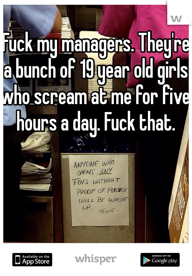 Fuck my managers. They're a bunch of 19 year old girls who scream at me for five hours a day. Fuck that. 