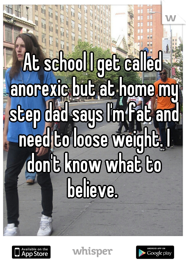 At school I get called anorexic but at home my step dad says I'm fat and need to loose weight. I don't know what to believe. 