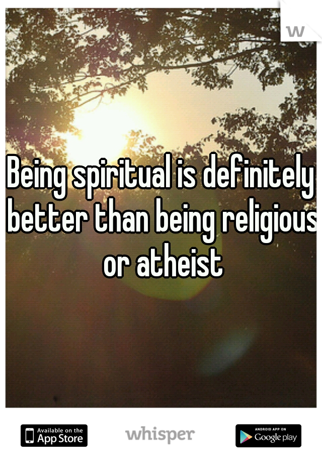 Being spiritual is definitely better than being religious or atheist